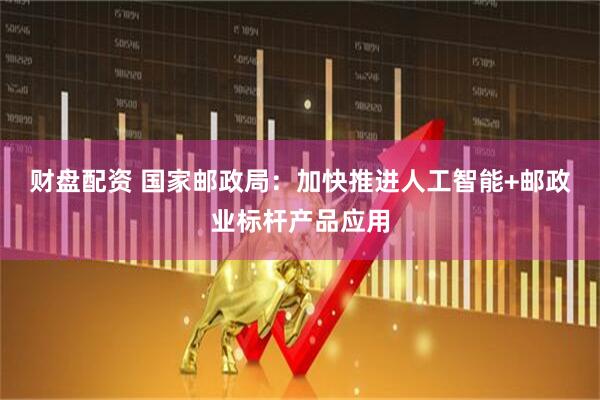 财盘配资 国家邮政局：加快推进人工智能+邮政业标杆产品应用