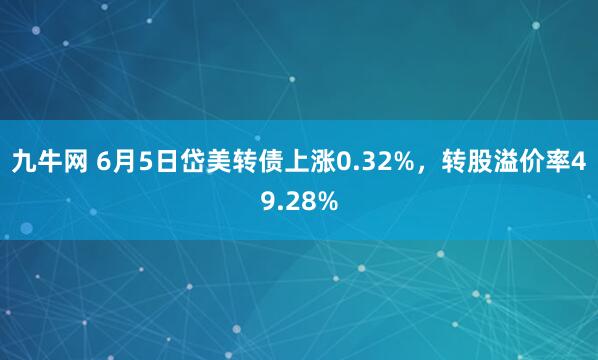 九牛网 6月5日岱美转债上涨0.32%，转股溢价率49.28%