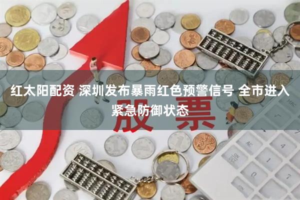 红太阳配资 深圳发布暴雨红色预警信号 全市进入紧急防御状态