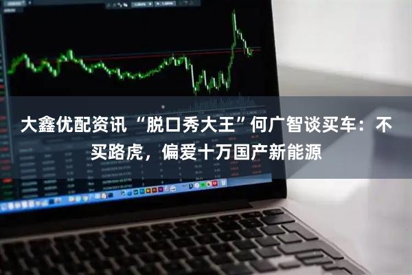 大鑫优配资讯 “脱口秀大王”何广智谈买车：不买路虎，偏爱十万国产新能源
