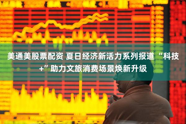 美通美股票配资 夏日经济新活力系列报道 “科技+”助力文旅消费场景焕新升级