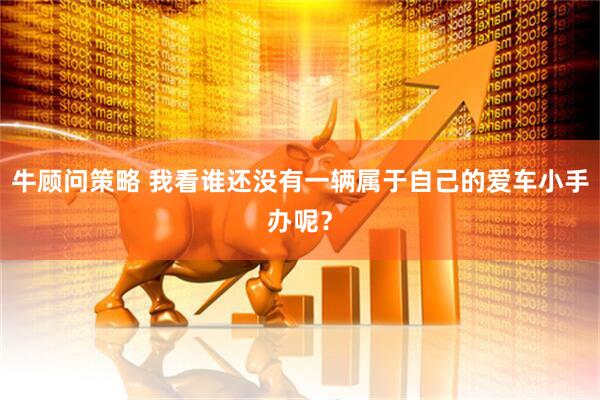 牛顾问策略 我看谁还没有一辆属于自己的爱车小手办呢？