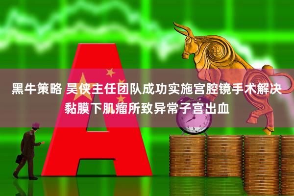 黑牛策略 吴侠主任团队成功实施宫腔镜手术解决黏膜下肌瘤所致异常子宫出血