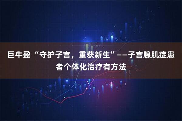 巨牛盈 “守护子宫，重获新生”——子宫腺肌症患者个体化治疗有方法