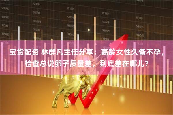宝货配资 林群凡主任分享：高龄女性久备不孕，检查总说卵子质量差，到底差在哪儿？