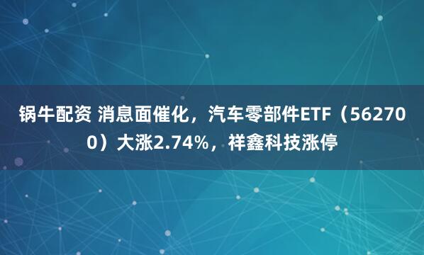 锅牛配资 消息面催化，汽车零部件ETF（562700）大涨2.74%，祥鑫科技涨停