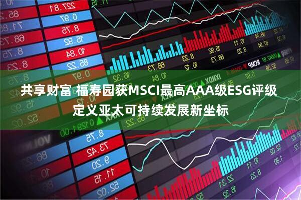 共享财富 福寿园获MSCI最高AAA级ESG评级 定义亚太可持续发展新坐标