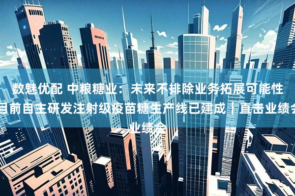 数魅优配 中粮糖业：未来不排除业务拓展可能性 目前自主研发注射级疫苗糖生产线已建成｜直击业绩会