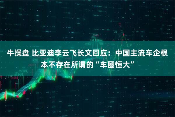 牛操盘 比亚迪李云飞长文回应：中国主流车企根本不存在所谓的“车圈恒大”