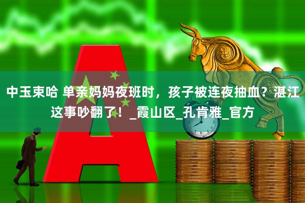 中玉束哈 单亲妈妈夜班时，孩子被连夜抽血？湛江这事吵翻了！_霞山区_孔肯雅_官方